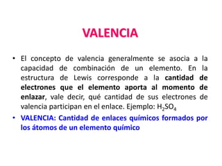 VALENCIA
• El concepto de valencia generalmente se asocia a la
capacidad de combinación de un elemento. En la
estructura de Lewis corresponde a la cantidad de
electrones que el elemento aporta al momento de
enlazar, vale decir, qué cantidad de sus electrones de
valencia participan en el enlace. Ejemplo: H2SO4
• VALENCIA: Cantidad de enlaces químicos formados por
los átomos de un elemento químico
 
