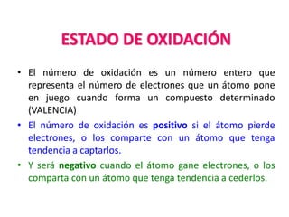 ESTADO DE OXIDACIÓN
• El número de oxidación es un número entero que
representa el número de electrones que un átomo pone
en juego cuando forma un compuesto determinado
(VALENCIA)
• El número de oxidación es positivo si el átomo pierde
electrones, o los comparte con un átomo que tenga
tendencia a captarlos.
• Y será negativo cuando el átomo gane electrones, o los
comparta con un átomo que tenga tendencia a cederlos.
 