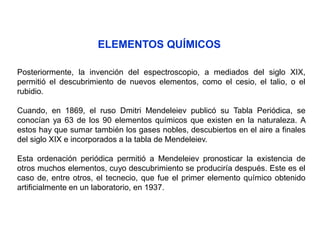 ELEMENTOS QUÍMICOS
Posteriormente, la invención del espectroscopio, a mediados del siglo XIX,
permitió el descubrimiento de nuevos elementos, como el cesio, el talio, o el
rubidio.
Cuando, en 1869, el ruso Dmitri Mendeleiev publicó su Tabla Periódica, se
conocían ya 63 de los 90 elementos químicos que existen en la naturaleza. A
estos hay que sumar también los gases nobles, descubiertos en el aire a finales
del siglo XIX e incorporados a la tabla de Mendeleiev.
Esta ordenación periódica permitió a Mendeleiev pronosticar la existencia de
otros muchos elementos, cuyo descubrimiento se produciría después. Este es el
caso de, entre otros, el tecnecio, que fue el primer elemento químico obtenido
artificialmente en un laboratorio, en 1937.
 