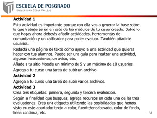 Actividad 1
Esta actividad es importante porque con ella vas a generar la base sobre
la que trabajarás en el resto de los módulos de tu curso creado. Sobre lo
que hagas ahora deberás añadir actividades, herramientas de
comunicación y un calificador para poder evaluar. También añadirás
usuarios.
Redacta una página de texto como apoyo a una actividad que quieras
hacer con tus alumnos. Puede ser una guía para realizar una actividad,
algunas instrucciones, un aviso, etc.
Añade a tu sitio Moodle un mínimo de 5 y un máximo de 10 usuarios.
Agrega a tu curso una tarea de subir un archivo.
Actividad 2
Agrega a tu curso una tarea de subir varios archivos.
Actividad 3
Crea tres etiquetas: primera, segunda y tercera evaluación.
Según la finalidad que busques, agrega recursos en cada una de las tres
evaluaciones. Crea una etiqueta utilizando las posibilidades que hemos
visto en este apartado: texto a color, fuente/encabezado, color de fondo,
línea continua, etc. 32
 