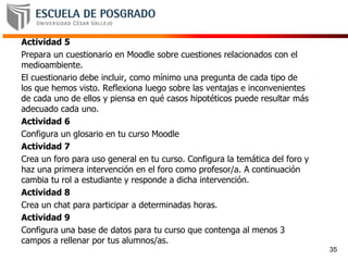 Actividad 5
Prepara un cuestionario en Moodle sobre cuestiones relacionados con el
medioambiente.
El cuestionario debe incluir, como mínimo una pregunta de cada tipo de
los que hemos visto. Reflexiona luego sobre las ventajas e inconvenientes
de cada uno de ellos y piensa en qué casos hipotéticos puede resultar más
adecuado cada uno.
Actividad 6
Configura un glosario en tu curso Moodle
Actividad 7
Crea un foro para uso general en tu curso. Configura la temática del foro y
haz una primera intervención en el foro como profesor/a. A continuación
cambia tu rol a estudiante y responde a dicha intervención.
Actividad 8
Crea un chat para participar a determinadas horas.
Actividad 9
Configura una base de datos para tu curso que contenga al menos 3
campos a rellenar por tus alumnos/as.
35
 
