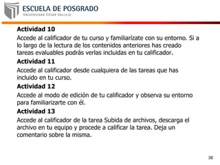 Actividad 10
Accede al calificador de tu curso y familiarízate con su entorno. Si a
lo largo de la lectura de los contenidos anteriores has creado
tareas evaluables podrás verlas incluidas en tu calificador.
Actividad 11
Accede al calificador desde cualquiera de las tareas que has
incluido en tu curso.
Actividad 12
Accede al modo de edición de tu calificador y observa su entorno
para familiarizarte con él.
Actividad 13
Accede al calificador de la tarea Subida de archivos, descarga el
archivo en tu equipo y procede a calificar la tarea. Deja un
comentario sobre la misma.
36
 