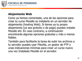 Alojamiento Web
Como ya hemos comentado, una de las opciones para
crear tu curso Moodle es instalarlo en un servidor de
alojamiento (hosting Web). Si tienes ya tu propio
alojamiento (ya sea gratuito o de pago) puedes instalar
Moodle ahí. En caso contrario, a continuación
encontrarás algunas opciones gratuitas y más o menos
fiables.
También para facilitarte la tarea de subir los archivos a
tu servidor puedes usar Filezilla, un gestor de FTP y
unas indicaciones mínimas para crear un curso nuevo
una vez Instalado Moodle en el servidor.
37
 