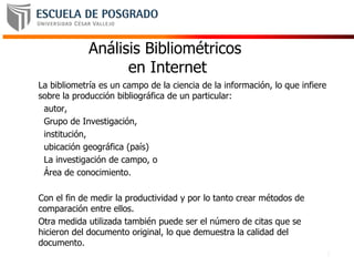 2
Análisis Bibliométricos
en Internet
La bibliometría es un campo de la ciencia de la información, lo que infiere
sobre la producción bibliográfica de un particular:
autor,
Grupo de Investigación,
institución,
ubicación geográfica (país)
La investigación de campo, o
Área de conocimiento.
Con el fin de medir la productividad y por lo tanto crear métodos de
comparación entre ellos.
Otra medida utilizada también puede ser el número de citas que se
hicieron del documento original, lo que demuestra la calidad del
documento.
 