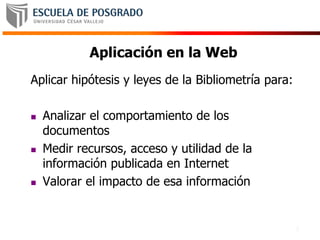 3
Aplicación en la Web
Aplicar hipótesis y leyes de la Bibliometría para:
 Analizar el comportamiento de los
documentos
 Medir recursos, acceso y utilidad de la
información publicada en Internet
 Valorar el impacto de esa información
 