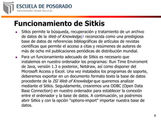 Funcionamiento de Sitkis
 Sitkis permite la búsqueda, recuperación y tratamiento de un archivo
de datos de la Web of Knowledge,1 reconocida como una prestigiosa
base de datos de referencias bibliográficas de artículos de revistas
científicas que permite el acceso a citas y resúmenes de autores de
más de ocho mil publicaciones periódicas de distribución mundial.
 Para un funcionamiento adecuado de Sitkis es necesario que
instalemos en nuestro ordenador los programas: Run Time Enviroment
de Java, versión 1.3 o posterior, Netdraw, así como disponer del
Microsoft Access y Excel. Una vez instalados los programas de soporte,
deberemos exportar en un documento formato texto la base de datos
procedente de la ISI Web of Knowledge que queremos analizar
mediante el Sitkis. Seguidamente, crearemos una ODBC (Open Data
Base Connection) en nuestro ordenador para establecer la conexión
entre el ordenador y la base de datos. A continuación, ya podremos
abrir Sitkis y con la opción "options-import" importar nuestra base de
datos.
8
 