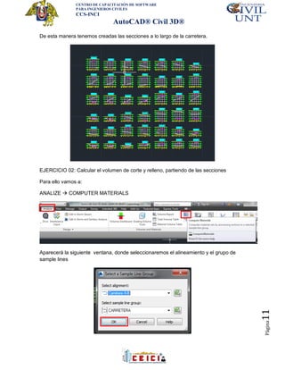 CENTRO DE CAPACITACIÓN DE SOFTWARE
PARA INGENIEROS CIVILES
CCS-INCI
AutoCAD® Civil 3D®
Página11
De esta manera tenemos creadas las secciones a lo largo de la carretera.
EJERCICIO 02: Calcular el volumen de corte y relleno, partiendo de las secciones
Para ello vamos a:
ANALIZE  COMPUTER MATERIALS
Aparecerá la siguiente ventana, donde seleccionaremos el alineamiento y el grupo de
sample lines
 