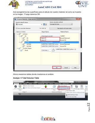 CENTRO DE CAPACITACIÓN DE SOFTWARE
PARA INGENIEROS CIVILES
CCS-INCI
AutoCAD® Civil 3D®
Página12
Acá escogeremos las superficies para el cálculo de nuestro material, tal como se muestra
en la imagen. Y luego daremos OK.
Ahora crearemos tablas donde mostremos el análisis:
Analyze  Total Volumen Table
 