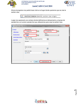 CENTRO DE CAPACITACIÓN DE SOFTWARE
PARA INGENIEROS CIVILES
CCS-INCI
AutoCAD® Civil 3D®
Página5
Ahora el programa nos pedirá hacer click en el lugar donde queremos que se cree la
section view.
Luego nos aparecerá una ventana donde definiremos el alineamiento y el grupo de
sample line y el numero sample line que utilizaremos para crear la section view.
 