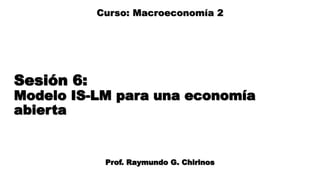 Sesión 6:
Modelo IS-LM para una economía
abierta
Prof. Raymundo G. Chirinos
Curso: Macroeconomía 2
 