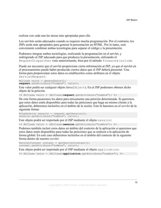 JSP Básico




realizar con cada una las tareas más apropiadas para ella.
Los servlets serán adecuados cuando se requiere mucha programación. Por el contrario, los
JSPs serán más apropiados para generar la presentación en HTML. Por lo tanto, será
conveniente combinar ambas tecnologías para separar el código y la presentación.
Podremos integrar ambas tecnologías, realizando la programación en el servlet, y
redirigiendo al JSP adecuado para que produzca la presentación, utilizando el
RequestDispatcher visto anteriormente, bien por el método forward o include.
Puede ser necesario que el servlet proporcione cierta información al JSP, ya que el servlet en
el procesamiento puede haber producido ciertos datos que el JSP deberá presentar. Una
forma para proporcionar estos datos es establecerlos como atributos en el objeto
ServletRequest:
MiClase valor = generaDatos();
request.setAttribute("nombre", valor);
Este valor podrá ser cualquier objeto Java (Object). En el JSP podremos obtener dicho
objeto de la petición:
<% MiClase valor = (MiClase)request.getAttribute("nombre"); %>
De esta forma pasaremos los datos para únicamente una petición determinada. Si queremos
que estos datos estén disponibles para todas las peticiones que haga un mismo cliente a la
aplicación, deberemos incluirlos en el ámbito de la sesión. Esto lo haremos en el servlet de la
siguiente forma:
HttpSession session = request.getSession();
session.setAttribute("nombre", valor);
Este objeto podrá ser importado por el JSP mediante el objeto session:
<% MiClase valor = (MiClase)session.getAttribute("nombre"); %>
Podemos también incluir estos datos en ámbito del contexto de la aplicación si queremos que
estos datos estén disponibles para todas las peticiones que se realicen a la aplicación de
forma global. En este caso deberemos incluirlos en el ámbito del contexto de la siguiente
forma dentro de nuestro servlet:
ServletContext context = getServletContext();
context.setAttribute("nombre", valor);
Este objeto podrá ser importado por el JSP mediante el objeto application:
<% MiClase valor = (MiClase)application.getAttribute("nombre"); %>




                                                                                             10
                        Copyright © 2006 Depto. CCIA All rights reserved.
 