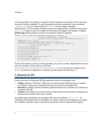 JSP Básico




servlet equivalente, lo compila y lo ejecuta. Para las siguientes solicitudes, solo es necesario
ejecutar el código compilado. El servlet generado de manera automática tiene un método
_jspService que es el equivalente al service de los servlets "generados
manualmente". En este método es donde se genera el código HTML, mediante instrucciones
println y donde se ejecuta el código Java insertado en la página. Por ejemplo, la página
primera.jsp podría generar un servlet con estructura similar al siguiente:
public void _jspService(HttpServletRequest request,
                         HttpServletResponse response)
                         throws java.io.IOException, ServletException {
   JspWriter out = null;
   response.setContentType("text/html;ISO-8859-1");
   out.println("<!DOCTYPE HTML PUBLIC "-//W3C//DTD HTML 4.0
                Transitional//EN">);
   out.println("<html>");
   out.println("<head>");
   out.println("<title>Mi primera pagina JSP</title>");
   out.println("</head>");
   out.println("<body>");
   out.print("Hoy es ");
   out.println(new java.util.Date());
   out.println("</body>");
   out.println("</html>");
}
El directorio donde se coloca el servlet generado, así como su nombre, dependen del servidor
web. Por ejemplo, Tomcat utiliza su directorio
work/Catalina/localhost/aplicacion_web. En caso de que la página esté en
ROOT, el nombre de la aplicación se sustituye por un carácter de subrayado (_).

3. Elementos de JSP

Existen tres tipos de elementos JSP que podemos insertar en una página web:
• Código: podemos "incrustar" código Java de distintos tipos (declaraciones de variables
   y/o métodos, expresiones, sentencias) para que lo ejecute el contenedor JSP.
• Directivas: permiten controlar distintos parámetros del servlet resultante de la traducción
   automática del JSP
• Acciones: normalmente sirven para alterar el flujo normal de ejecución de la página (p.ej.
   redirecciones), aunque tienen usos variados.
Se pueden poner comentarios en una página JSP entre los símbolos <%-- y --%>. El
contenedor JSP ignorará todo lo contenido entre ambos. Dentro de los fragmentos de código
Java también se pueden colocar comentarios siguiendo la sintaxis habitual del lenguaje.




3
                        Copyright © 2006 Depto. CCIA All rights reserved.
 