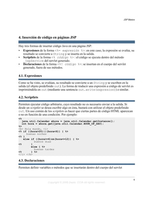 JSP Básico




4. Inserción de código en páginas JSP

Hay tres formas de insertar código Java en una página JSP:
• Expresiones de la forma <%= expresión %>: en este caso, la expresión se evalúa, su
   resultado se convierte a String y se inserta en la salida.
• Scriptlets de la forma <% código %> : el código se ejecuta dentro del método
   _jspService del servlet generado.
• Declaraciones de la forma <%! código %>: se insertan en el cuerpo del servlet
   generado, fuera de sus métodos.

4.1. Expresiones

Como se ha visto, se evalúan, su resultado se convierte a un String y se escriben en la
salida (el objeto predefinido out). La forma de traducir una expresión a código de servlet es
imprimiéndola en out (mediante una sentencia out.write(expresion)) o similar.

4.2. Scriptlets

Permiten ejecutar código arbitrario, cuyo resultado no es necesario enviar a la salida. Si
desde un scriptlet se desea escribir algo en ésta, bastará con utilizar el objeto predefinido
out. Un uso común de los scriptlets es hacer que ciertas partes de código HTML aparezcan
o no en función de una condición. Por ejemplo:
<%
  java.util.Calendar ahora = java.util.Calendar.getInstance();
  int hora = ahora.get(java.util.Calendar.HOUR_OF_DAY);
%>
<b> Hola mundo, <i>
<% if ((hora>20)||(hora<6)) { %>
     buenas noches
<% }
   else if ((hora>=6)&&(hora<=12)) { %>
          buenos días
<%      }
        else { %>
          buenas tardes
<%      } %>
</i> </b>

4.3. Declaraciones

Permiten definir variables o métodos que se insertarán dentro del cuerpo del servlet


                                                                                                4
                       Copyright © 2006 Depto. CCIA All rights reserved.
 
