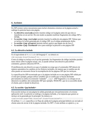 JSP Básico




6. Acciones

En JSP existen varios mecanismos para incluir elementos externos en la página actual o
redirigir la petición hacia otra página
• La directiva include permite insertar código en la página antes de que ésta se
    transforme en un servlet. De este modo se pueden reutilizar fragmentos de código JSP o
    HTML.
• La acción <jsp:include> permite insertar la salida de otra página JSP. Nótese que
    se incluye la salida generada por el código JSP, no el código propiamente dicho.
• La acción <jsp:plugin> permite incluir applets que hagan uso de Java 2.
• La acción <jsp:forward> sirve para redirigir la petición a otra página JSP

6.1. La directiva include

Es el equivalente al #include del lenguaje C. su sintaxis es:
<%@ include file="fichero" %>
Como el código se incluye en el servlet generado, los fragmentos de código incluidos pueden
tener efecto sobre la página actual. Así, se puede utilizar esta directiva para definir
constantes, generar cabeceras HTTP, ...
El problema de esta directiva es que el estándar no exige que el contenedor JSP detecte de
manera automática los cambios en los ficheros incluidos, de manera que si cambia uno de
ellos puede ser necesario forzar la recompilación de las páginas JSP que los incluyan.
La especificación JSP recomienda que si la página incluida no es una página JSP válida por
sí sola (por ejemplo, porque utiliza variables que se confía que se hayan declarado
previamente) se utilice la extensión "estándar" .jspf (JSP fragment) y se coloque en un
directorio no público del contenedor JSP (por ejemplo, WEB-INF, que no es accesible desde
el cliente, pero sí desde la directiva).

6.2. La acción <jsp:include>

Esta acción incluye en una página la salida generada por otra perteneciente a la misma
aplicación web. La petición se redirige a la página incluida, y la respuesta que genera se
incluye en la generada por la principal. Su sintaxis es:
<jsp:include page="URL relativa" flush="true|false"/>
El atributo flush especifica si el flujo de salida de la página principal debería ser enviado al
cliente antes de enviar el de la página incluida. En JSP 1.2 este atributo es optativo, y su


                                                                                               8
                        Copyright © 2006 Depto. CCIA All rights reserved.
 
