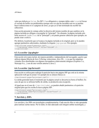 JSP Básico




valor por defecto es false. En JSP 1.1 es obligatorio y siempre debía valer true (el forzar
el vaciado de buffer era problemático porque una vez que ha sucedido esto no se pueden
hacer redirecciones ni ir a páginas de error, ya que ya se han terminado de escribir las
cabeceras).
Esta acción presenta la ventaja sobre la directiva del mismo nombre de que cambios en la
página incluida no obligan a recompilar la "principal". No obstante, la página incluida solo
tiene acceso al JspWriter de la "principal" y no puede generar cabeceras (por ejemplo, no
puede crear cookies).
Por defecto, la petición que se le pasa a la página incluida es la original, pero se le pueden
agregar parámetros adicionales, mediante la etiqueta jsp:param. Por ejemplo:
<jsp:include page="cabecera.jsp">
   <jsp:param name="color" value="YELLOW" />
</jsp:include>

6.3. La acción <jsp:plugin>

Esta acción sirve para incluir, de manera portable e independiente del navegador, applets que
utilicen alguna librería de Java 2 (Swing, colecciones, Java 2D, ...), ya que las máquinas
virtuales Java distribuidas con algunos navegadores relativamente antiguos (Explorer 5.x,
Netscape 4.x,...) son de una versión anterior a Java 2.

6.4. La acción <jsp:forward>

Esta acción se utiliza para redirigir la petición hacia otra página JSP que esté en la misma
aplicación web que la actual. Un ejemplo de su sintaxis básica es:
<jsp:forward page="principal.jsp"/>
La salida generada hasta el momento por la página actual se descarta (se borra el buffer). En
caso de que no se utilizara buffer de salida, se produciría una excepción.
Al igual que en el caso de <jsp:include>, se pueden añadir parámetros a la petición
original para que los reciba la nueva página JSP:
<jsp:forward page="principal.jsp">
   <jsp:param name="privilegios" value="root" />
</jsp:forward>

7. Servlets y JSPs

Los servlets y los JSPs son tecnologías complementarías. Cada una de ellas es más apropiada
para realizar ciertas tareas. Por lo tanto, lo más adecuado será integrar ambas tecnologías, y


9
                        Copyright © 2006 Depto. CCIA All rights reserved.
 