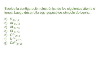 Escribe la configuración electrónica de los siguientes átomo e
iones. Luego desarrolla sus respectivos símbolo de Lewis:
a) S Z= 16
b) Ar Z= 18
c) Al Z= 13
d) Si Z= 14
e) O2-
Z= 8
f) N 3-
Z= 7
g) Ca2+
Z= 20
 