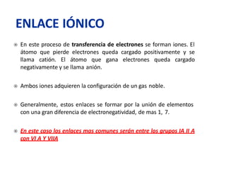  En este proceso de transferencia de electrones se forman iones. El
átomo que pierde electrones queda cargado positivamente y se
llama catión. El átomo que gana electrones queda cargado
negativamente y se llama anión.
 Ambos iones adquieren la configuración de un gas noble.
 Generalmente, estos enlaces se formar por la unión de elementos
con una gran diferencia de electronegatividad, de mas 1, 7.
 En este caso los enlaces mas comunes serán entre los grupos IA II A
con VI A Y VIIA
ENLACE IÓNICO
 