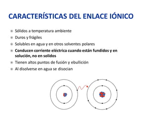  Sólidos a temperatura ambiente
 Duros y frágiles
 Solubles en agua y en otros solventes polares
 Conducen corriente eléctrica cuando están fundidos y en
solución, no en solidos
 Tienen altos puntos de fusión y ebullición
 Al disolverse en agua se disocian
CARACTERÍSTICAS DEL ENLACE IÓNICO
 