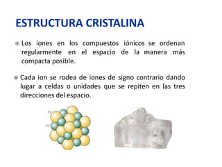 se ordenan
manera más
 Los iones en los compuestos iónicos
regularmente en el espacio de la
compacta posible.
 Cada ion se rodea de iones de signo contrario dando
lugar a celdas o unidades que se repiten en las tres
direcciones del espacio.
ESTRUCTURA CRISTALINA
 