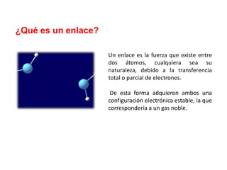 ¿Qué es un enlace?
Un enlace es la fuerza que existe entre
dos átomos, cualquiera sea su
naturaleza, debido a la transferencia
total o parcial de electrones.
De esta forma adquieren ambos una
configuración electrónica estable, la que
correspondería a un gas noble.
 