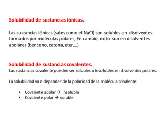 Solubilidad de sustancias iónicas.
Las sustancias iónicas (sales como el NaCl) son solubles en disolventes
formados por moléculas polares, En cambio, nolo son en disolventes
apolares (benceno, cetona,eter,…)
Solubilidad de sustancias covalentes.
Las sustancias covalente pueden ser solubles o insolubles en disolventes polares.
La solubilidad va a depender de la polaridad de la molécula covalente:
• Covalente apolar  insoluble
• Covalente polar  soluble
 