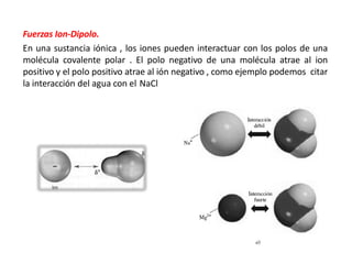 Fuerzas Ion-Dipolo.
En una sustancia iónica , los iones pueden interactuar con los polos de una
molécula covalente polar . El polo negativo de una molécula atrae al ion
positivo y el polo positivo atrae al ión negativo , como ejemplo podemos citar
la interacción del agua con el NaCl
 
