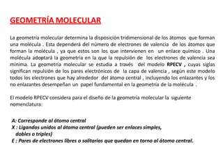 GEOMETRÍA MOLECULAR
La geometría molecular determina la disposición tridimensional de los átomos que forman
una molécula . Esta dependerá del número de electrones de valencia de los átomos que
forman la molécula , ya que estos son los que intervienen en un enlace químico . Una
molécula adoptará la geometría en la que la repulsión de los electrones de valencia sea
mínima. La geometría molecular se estudia a través del modelo RPECV , cuyas siglas
significan repulsión de los pares electrónicos de la capa de valencia , según este modelo
todos los electrones que hay alrededor del átomo central , incluyendo los enlazantes y los
no enlazantes desempeñan un papel fundamental en la geometría de la molécula .
El modelo RPECV considera para el diseño de la geometría molecular la siguiente
nomenclatura:
A: Corresponde al átomo central
X : Ligandos unidos al átomo central (pueden ser enlaces simples,
dobles o triples)
E : Pares de electrones libres o solitarios que quedan en torno al átomo central.
 