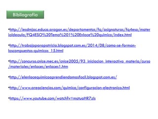 Bibliografía
•http://iesdmjac.educa.aragon.es/departamentos/fq/asignaturas/fq4eso/mater
ialdeaula/FQ4ESO%20Tema%201%20Enlace%20quimico/index.html
•http://trabajoparapatricia.blogspot.com.es/2014/08/como-se-forman-
loscompuestos-quimicos_15.html
•http://concurso.cnice.mec.es/cnice2005/93_iniciacion_interactiva_materia/curso
/materiales/enlaces/enlaces1.htm
•http://elenlacequimicoaprendiendomasfacil.blogspot.com.es/
•http://www.areaciencias.com/quimica/configuracion-electronica.html
•https://www.youtube.com/watch?v=motuaHR7zIs
 