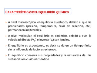CARACTERÍSTICAS DEL EQUILIBRIO QUÍMICO
 A nivel macroscópico, el equilibrio es estático, debido a que las
propiedades (presión, temperatura, calor de reacción, etc.)
permanecen inalterables.
 A nivel molecular, el equilibrio es dinámico, debido a que la
velocidad directa (VD) e inversa (VI) son iguales.
 El equilibrio es espontaneo, es decir se da en un tiempo finito
sin la influencia de factores externos.
 El equilibrio conserva sus propiedades y la naturaleza de las
sustancias en cualquier sentido
 
