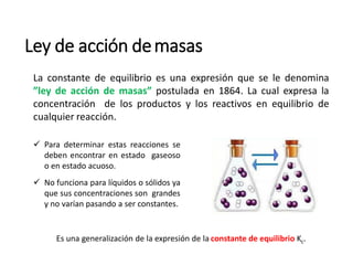Ley de acción demasas
La constante de equilibrio es una expresión que se le denomina
”ley de acción de masas” postulada en 1864. La cual expresa la
concentración de los productos y los reactivos en equilibrio de
cualquier reacción.
 Para determinar estas reacciones se
deben encontrar en estado gaseoso
o en estado acuoso.
 No funciona para líquidos o sólidos ya
que sus concentraciones son grandes
y no varían pasando a ser constantes.
Es una generalización de la expresión de la constante de equilibrio Kc.
 