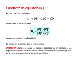 Constante de equilibrio (Kc)
[ ] [ ]
[ ] [ ]
c d
c a b
C D
K
A B



𝑎𝐴 + 𝑏𝐵 ⇆ 𝑐𝐶 + 𝑑𝐷
En una reacción cualquiera:
La constante Kc tomará el valor:
para concentraciones en el equilibrio
La constante Kc cambia con la temperatura
¡ATENCIÓN!: Sólo se incluyen las especies gaseosas y/o en disolución. Las
especies en estado sólido o líquido tienen concentración constante y por
tanto, se integran en la constante de equilibrio.
 