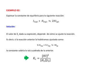 Expresar la constante de equilibrio para la siguiente reacción:
EJEMPLO 02:
𝐼2(𝑔) + 𝐻2(𝑔) ⇆ 2𝐻𝐼(𝑔)
Solución:
𝐾𝑐 =
[𝐻𝐼]2
𝐻2 𝐼2
El valor de Kc dada su expresión, depende de cómo se ajuste la reacción.
Es decir, si la reacción anterior la hubiéramos ajustado como:
½ H2(g) + ½ I2(g) ⇆ HI(g)
la constante valdría la raíz cuadrada de la anterior.
 