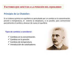 FACTORES QUE AFECTAN A LA POSICIÓN DEL EQUILIBRIO
Principio de Le Chatelier:
Si un sistema químico en equilibrio es perturbado por un cambio en la concentración,
presión o temperatura, el sistema se desplazara, si es posible, para contrarrestar
parcialmente el cambio y alcanzar de nuevo el equilibrio
Tipos de cambios a considerar:
 Cambios en la concentración.
 Cambios en la presión
 Cambios de temperatura.
 Introducción de catalizadores
 