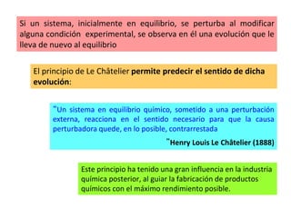 Si un sistema, inicialmente en equilibrio, se perturba al modificar
alguna condición experimental, se observa en él una evolución que le
lleva de nuevo al equilibrio
El principio de Le Châtelier permite predecir el sentido de dicha
evolución:
“Un sistema en equilibrio químico, sometido a una perturbación
externa, reacciona en el sentido necesario para que la causa
perturbadora quede, en lo posible, contrarrestada
”Henry Louis Le Châtelier (1888)
Este principio ha tenido una gran influencia en la industria
química posterior, al guiar la fabricación de productos
químicos con el máximo rendimiento posible.
 