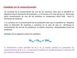 Cambios en la concentración
Un aumento de la concentración de uno de los reactivos, hace que el equilibrio se
desplace hacia la formación de productos, y a la inversa en el caso de que se disminuya
dicha concentración de uno de los reactivos se compensara dicha falta hacia la
formación de reactivos.
Y un aumento en la concentración de los productos hace que el equilibrio se desplace
hacia la formación de reactivos, y viceversa en el caso de que se disminuya la
concentración de uno de los productos, el sistema reacciona desplazándose hacia los
productos.
Si introducimos cierta cantidad de N2 o H2 al reactor químico se aumentara las
concentraciones de N2 o H2 , la reacción de equilibrio se desplazará hacia la derecha (→)
para disminuir dichas concentraciones.
1N2(g) + 3H2(g) ⇌ 2NH3(g)
Ejemplo: Sea el siguiente sistema en equilibrio.
 