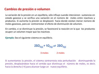 Cambios de presión o volumen
La variación de la presión en un equilibrio, sólo influye cuando intervienen sustancias en
estado gaseoso y se verifica una variación en el número de moles entre reactivos y
productos. Si aumenta la presión se desplazará hacia donde existan menor número de
moles gaseosos, para así contrarrestar el efecto de disminución de volumen.
En cambio, si se disminuye la presión, se favorecerá la reacción en la que los productos
ocupen un volumen mayor que los reactivos
Si aumentamos la presión, el sistema contrarresta esta perturbación disminuyendo la
presión, desplazándose hacia el sentido que disminuya el número de moles, es decir,
hacia la derecha (→) para alcanzar luego un nuevo equilibrio.
Ejemplo: Sea el siguiente sistema en equilibrio.
2SO2(g) + 1O2(g) ⇌ 2SO3(g)
3 moles 2 moles
 