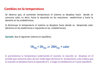 Cambios en la temperatura
Se observa que, al aumentar temperatura el sistema se desplaza hacia donde se
consuma calor, es decir, hacia la izquierda en las reacciones exotérmicas y hacia la
derecha en las endotérmicas.
Si disminuye la temperatura el sistema se desplaza hacia donde se desprenda calor
(derecha en las exotérmicas e izquierda en las endotérmicas).
Si aumentamos la temperatura (calentando el reactor), la reacción se desplaza en el
sentido que consuma calor, de ese modo logra disminuir la temperatura, esto implica que
la reacción se desplaza hacia la izquierda (←) y luego se establecerá un nuevo equilibrio.
Ejemplo: Sea el siguiente sistema en equilibrio.
1N2(g) + 3H2(g) ⇌ 2NH3(g) + calor
 