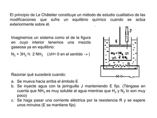El principio de Le Châtelier constituye un método de estudio cualitativo de las
modificaciones que sufre un equilibrio químico cuando se actúa
exteriormente sobre él.
Razonar qué sucederá cuando:
a. Se mueva hacia arriba el émbolo E
b. Se inyecte agua con la jeringuilla J manteniendo E fijo. (Téngase en
cuenta que NH3 es muy soluble al agua mientras que H2 y N2 lo son muy
poco)
c. Se haga pasar una corriente eléctrica por la resistencia R y se espere
unos minutos (E se mantiene fijo)
Imaginemos un sistema como el de la figura
en cuyo interior tenemos una mezcla
gaseosa ya en equilibrio:
N2 + 3H2  2 NH3 (H< 0 en el sentido  )
 