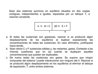 Sean dos sistemas químicos en equilibrio situados en dos vasijas
contiguas, independientes e iguales, separadas por un tabique T, a
volumen constante.
a. Si todas las sustancias son gaseosas, razonar si se producirá algún
desplazamiento de los equilibrios al duplicar exactamente las
concentraciones de todas las sustancias. En caso afirmativo, justifíquese
hacia donde.
b. Sean ahora C y F sustancias sólidas y, las restantes, gases. Contestar a las
mismas cuestiones que en (a) cuando se dupliquen aquellas
concentraciones que puedan ser duplicadas.
c. De nuevo todas las sustancias son gases. Se supone que ningún
compuesto del sistema I puede interaccionar con ninguno del II. Razonar si
se producirá algún desplazamiento en los equilibrios al eliminar el tabique
de separación, T, entre ambos sistemas.
A D B + C 2D D E + F
I II
 