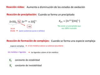 Reacción rédox:
𝑆𝑟𝑆𝑂4 ⇆ 𝑆𝑟2+
+ 𝑆𝑂4
2−
no se
divide (para sustancias puras o sólidos)
ión metálico + ligandos
especie compleja
Kf constante de estabilidad
Aumento o disminución de los estados de oxidación
Reacción de precipitación: Cuando se forma un precipitado
→
𝐾𝑝𝑠 = 𝑆𝑟2+
𝑆𝑂4
2−
“No existe un precipitado que
sea 100% insoluble
Reacción de formación de complejos: Cuando se forma una especie compleja
el ión metálico satura su valencia secundaria
los ligandos cubren al ión metálico
Ki constante de inestabilidad
 