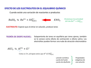 EFECTO DE LOS ELECTROLITOS EN EL EQUILIBRIO QUÍMICO
Cuando existe una variación de reactantes o productos
𝐵𝑎𝑆𝑂4 ⇆ 𝐵𝑎2+
+ 𝑆𝑂4(𝑎𝑐)
2−
𝐾𝑁𝑂3
ELECTROLITO: Especie que al entrar en solución, produce iones
𝐷𝑖𝑠𝑚𝑖𝑛𝑢𝑦𝑒 𝑙𝑎 𝑎𝑐𝑡𝑖𝑣𝑖𝑑𝑎𝑑
𝑑𝑒𝑙 𝑖ó𝑛 𝐵𝑎2+
+ 𝑆𝑂4(𝑎𝑐)
2−
TEORÍA DE DEBYE HUCKEL: Solapamiento de iones en equilibrio por iones ajenos, también
se le conoce como efecto de contracción o efecto salino. Los
electrolitos pueden formar una nube de atracción electrostática
𝐴𝑙𝐶𝑙3 ⇆ 𝐴𝑙3+
+ 𝐶𝑙−
𝐶𝑜𝑚𝑜 𝑒𝑠 3+, 𝑎𝑡𝑟𝑎𝑝𝑎𝑛 𝑎𝑛𝑡𝑒𝑠 𝑞𝑢𝑒 𝐾+
𝑎𝑙 𝑆𝑂4(𝑎𝑐)
2−
Propiedades
coligativas de
una solución
- presión osmótica
- punto de fusión
- punto de ebullición
 