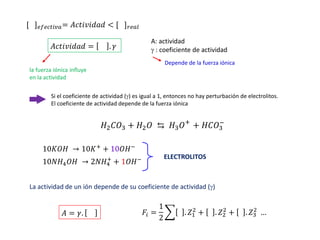 [ ]𝑒𝑓𝑒𝑐𝑡𝑖𝑣𝑎= 𝐴𝑐𝑡𝑖𝑣𝑖𝑑𝑎𝑑 < [ ]𝑟𝑒𝑎𝑙
𝐴𝑐𝑡𝑖𝑣𝑖𝑑𝑎𝑑 = . 𝛾
A: actividad
 : coeficiente de actividad
Depende de la fuerza iónica
la fuerza iónica influye
en la actividad
Si el coeficiente de actividad () es igual a 1, entonces no hay perturbación de electrolitos.
El coeficiente de actividad depende de la fuerza iónica
𝐻2𝐶𝑂3 + 𝐻2𝑂 ⇆ 𝐻3𝑂+
+ 𝐻𝐶𝑂3
−
10𝐾𝑂𝐻 → 10𝐾+
+ 10𝑂𝐻−
10𝑁𝐻4𝑂𝐻 → 2𝑁𝐻4
+
+ 1𝑂𝐻− ELECTROLITOS
La actividad de un ión depende de su coeficiente de actividad ()
𝐴 = 𝛾. 𝐹𝑖 =
1
2
෍ . 𝑍1
2
+ . 𝑍2
2
+ .𝑍3
2
…
 