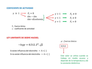 Fi : fuerza iónica
 : coeficiente de actividad
𝛾 ≅ 1
−𝑙𝑜𝑔𝛾 = 0,512. 𝑍2
. 𝜇
COEFICIENTE DE ACTIVIDAD
𝐹𝑖 = 0
𝑖ó𝑛 − 𝑖ó𝑛
𝑖ó𝑛−𝑑𝑖𝑠𝑜𝑙𝑣𝑒𝑛𝑡𝑒
𝛾 > 1
𝛾 < 1
𝛾 = 1
𝐹1 ≠ 0
𝐹𝑖 ≠ 0
𝐹𝑖 = 0
LEY LIMITANTE DE DEBYE HUCKEL
Si existe influencia del electrolito → A  [ ]
Si no existe influencia del electrolito → A = [ ]
𝜇 ∶ 𝑓𝑢𝑒𝑟𝑧𝑎 𝑖ó𝑛𝑖𝑐𝑎
0,512
Este valor se utiliza cuando se
trabaja en medio acuoso y
depende de la temperatura y de
la constante dieléctrica
 