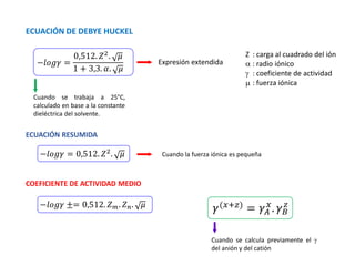 Z : carga al cuadrado del ión
 : radio iónico
 : coeficiente de actividad
 : fuerza iónica
ECUACIÓN DE DEBYE HUCKEL
−𝑙𝑜𝑔𝛾 =
0,512. 𝑍2
. 𝜇
1 + 3,3. 𝛼. 𝜇
Expresión extendida
Cuando se trabaja a 25°C,
calculado en base a la constante
dieléctrica del solvente.
ECUACIÓN RESUMIDA
−𝑙𝑜𝑔𝛾 = 0,512. 𝑍2. 𝜇 Cuando la fuerza iónica es pequeña
COEFICIENTE DE ACTIVIDAD MEDIO
−𝑙𝑜𝑔𝛾 ±= 0,512. 𝑍𝑚. 𝑍𝑛. 𝜇
Cuando se calcula previamente el 
del anión y del catión
𝛾(𝑥+𝑧) = 𝛾𝐴
𝑥
. 𝛾𝐵
𝑧
 
