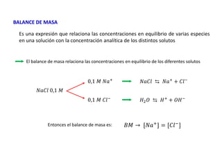 Es una expresión que relaciona las concentraciones en equilibrio de varias especies
en una solución con la concentración analítica de los distintos solutos
BALANCE DE MASA
El balance de masa relaciona las concentraciones en equilibrio de los diferentes solutos
Entonces el balance de masa es:
𝑁𝑎𝐶𝑙 0,1 𝑀
0,1 𝑀 𝑁𝑎+
0,1 𝑀 𝐶𝑙−
𝑁𝑎𝐶𝑙 ⇆ 𝑁𝑎+ + 𝐶𝑙−
𝐻2𝑂 ⇆ 𝐻+
+ 𝑂𝐻−
𝐵𝑀 → [𝑁𝑎+
] = [𝐶𝑙−
]
 