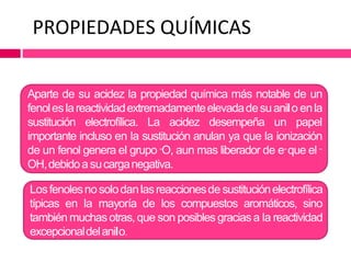 PROPIEDADES QUÍMICAS
Aparte de su acidez la propiedad química más notable de un
fenoleslareactividadextremadamenteelevadadesuanilo enla
sustitución electrofílica. La acidez desempeña un papel
importante incluso en la sustitución anulan ya que la ionización
de un fenol genera el grupo -O, aun mas liberador de e- que el -
OH,debidoa sucarganegativa.
Losfenolesnosolodanlasreaccionesde sustituciónelectrofílica
típicas en la mayoría de los compuestos aromáticos, sino
también muchasotras,que son posibles graciasa la reactividad
excepcionaldelanilo.
 