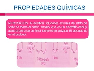PROPIEDADES QUÍMICAS
NITROSACIÓN: Al acidificar soluciones acuosas del nitrito de
sodio se forma el catión nitrosilo, que es un electrófilo débil y
ataca al anil o de un fenol, fuertemente activado. El producto es
unnitrosofenol.
 