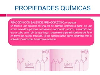 PROPIEDADES QUÍMICAS
REACCIÓN CON SALESDEARENODIAZONIO:Al agregar
un fenol a una solución de una sal de diazonio obtenida a partir de una
amina aromática primaria, se forma un compuesto azoico. La reacción se l
eva a cabo en un pH tal que haya presente una parte importante del fenol
en forma de su ión fenóxido. El ión diazonio actúa como electrófilo ante el
anilo del iónfenóxido,fuertementeactivado.
 