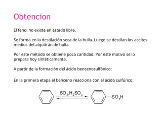 Obtencion
El fenol no existe en estado libre.
Se forma en la destilación seca de la hulla. Luego se destilan los aceites
medios del alquitrán de hulla.
Por este método se obtiene poca cantidad. Por este motivo se lo
prepara hoy sintéticamente.
A partir de la formación del ácido bencenosulfónico:
En la primera etapa el benceno reacciona con el ácido sulfúrico:
 