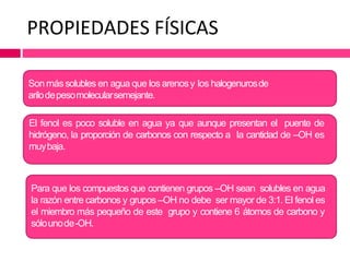 PROPIEDADES FÍSICAS
Son más solubles en agua que los arenosy los halogenurosde
arilodepesomolecularsemejante.
El fenol es poco soluble en agua ya que aunque presentan el puente de
hidrógeno, la proporción de carbonos con respecto a la cantidad de –OH es
muybaja.
Para que los compuestos que contienen grupos –OH sean solubles en agua
la razón entre carbonos y grupos –OH no debe ser mayor de 3:1. El fenol es
el miembro más pequeño de este grupo y contiene 6 átomos de carbono y
sólounode-OH.
 